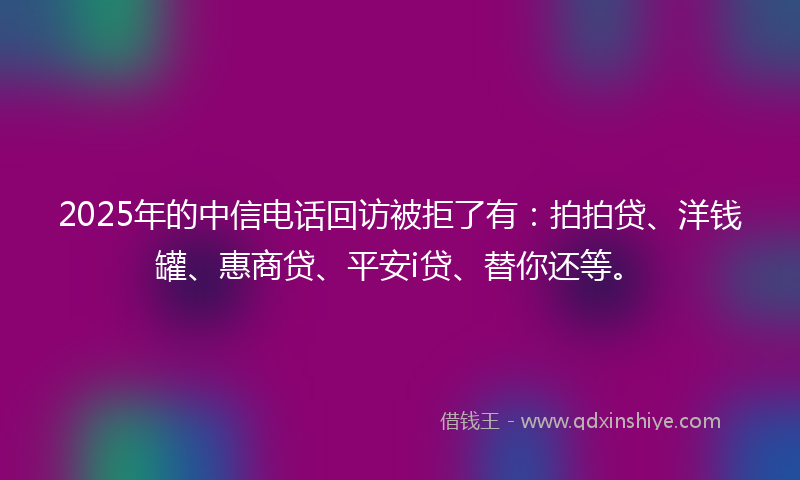 2025年的中信电话回访被拒了有：拍拍贷、洋钱罐、惠商贷、平安i贷、替你还等。