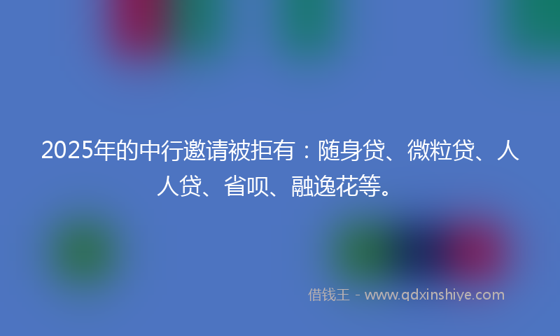 2025年的中行邀请被拒有：随身贷、微粒贷、人人贷、省呗、融逸花等。