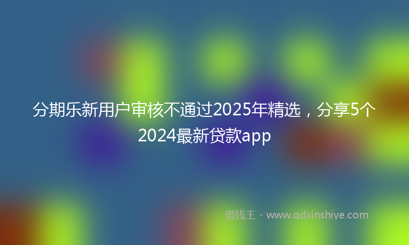 分期乐新用户审核不通过2025年精选，分享5个2024最新贷款app