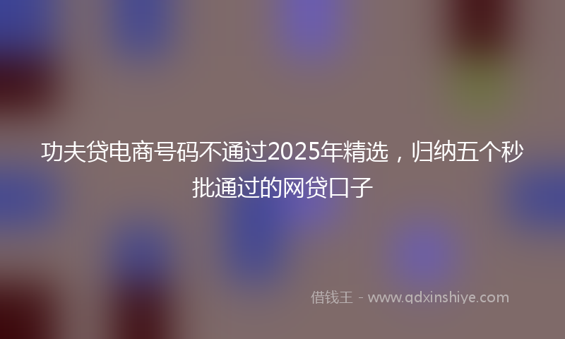 功夫贷电商号码不通过2025年精选，归纳五个秒批通过的网贷口子