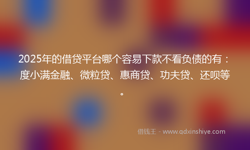 2025年的借贷平台哪个容易下款不看负债的有：度小满金融、微粒贷、惠商贷、功夫贷、还呗等。