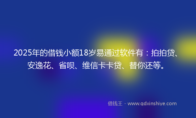 2025年的借钱小额18岁易通过软件有：拍拍贷、安逸花、省呗、维信卡卡贷、替你还等。