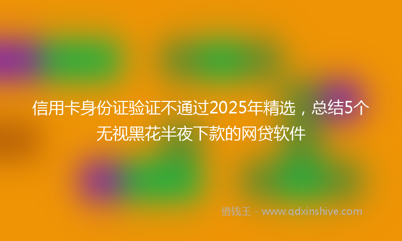 信用卡身份证验证不通过2025年精选，总结5个无视黑花半夜下款的网贷软件