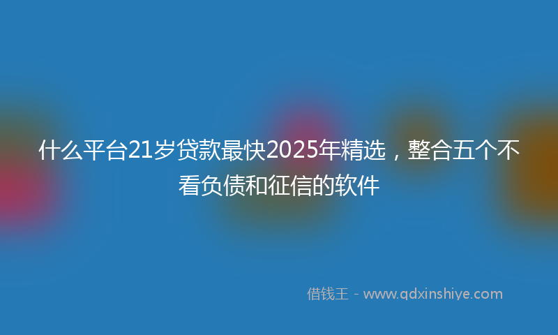 什么平台21岁贷款最快2025年精选，整合五个不看负债和征信的软件