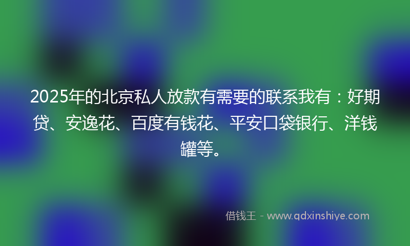 2025年的北京私人放款有需要的联系我有：好期贷、安逸花、百度有钱花、平安口袋银行、洋钱罐等。