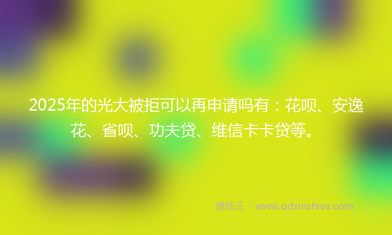 2025年的光大被拒可以再申请吗有：花呗、安逸花、省呗、功夫贷、维信卡卡贷等。