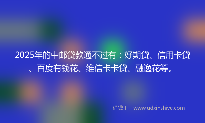 2025年的中邮贷款通不过有：好期贷、信用卡贷、百度有钱花、维信卡卡贷、融逸花等。