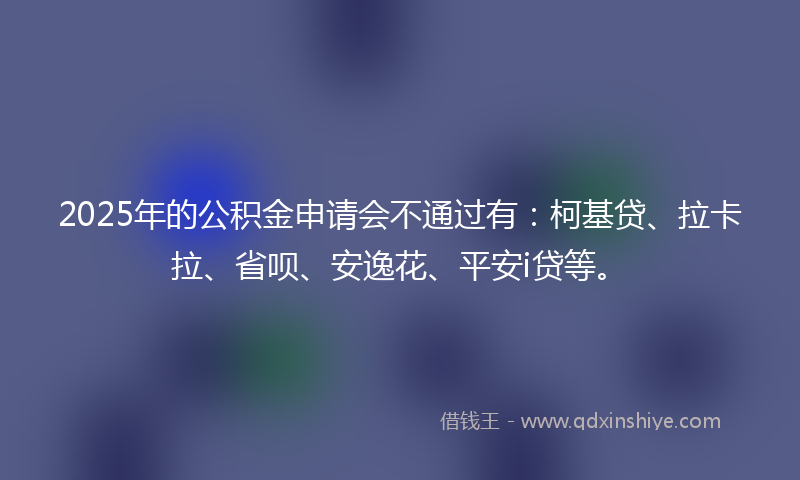 2025年的公积金申请会不通过有：柯基贷、拉卡拉、省呗、安逸花、平安i贷等。