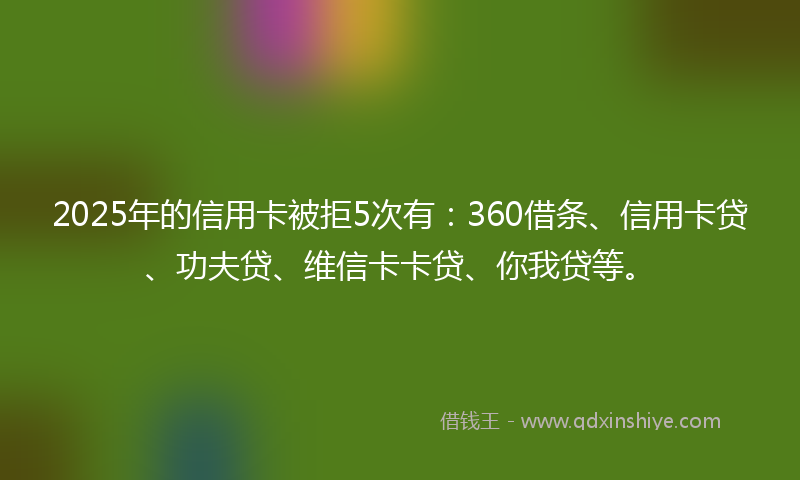 2025年的信用卡被拒5次有：360借条、信用卡贷、功夫贷、维信卡卡贷、你我贷等。