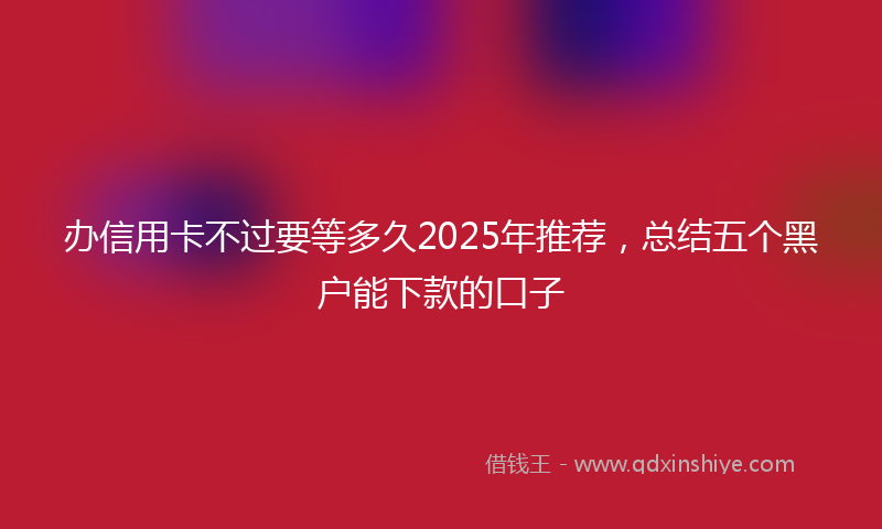 办信用卡不过要等多久2025年推荐，总结五个黑户能下款的口子