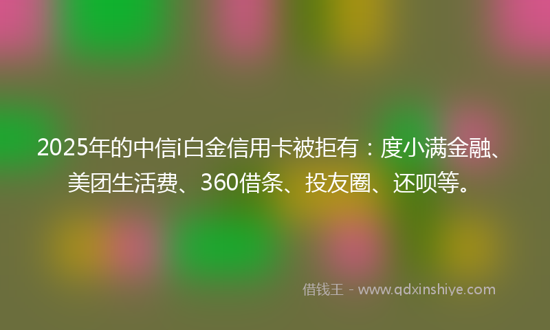 2025年的中信i白金信用卡被拒有：度小满金融、美团生活费、360借条、投友圈、还呗等。