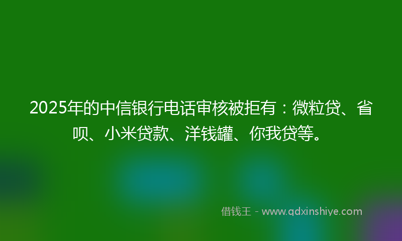 2025年的中信银行电话审核被拒有：微粒贷、省呗、小米贷款、洋钱罐、你我贷等。