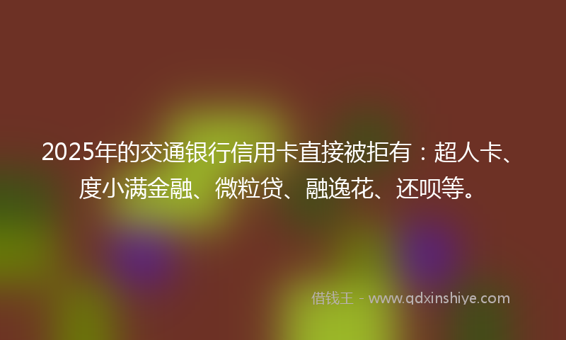2025年的交通银行信用卡直接被拒有：超人卡、度小满金融、微粒贷、融逸花、还呗等。