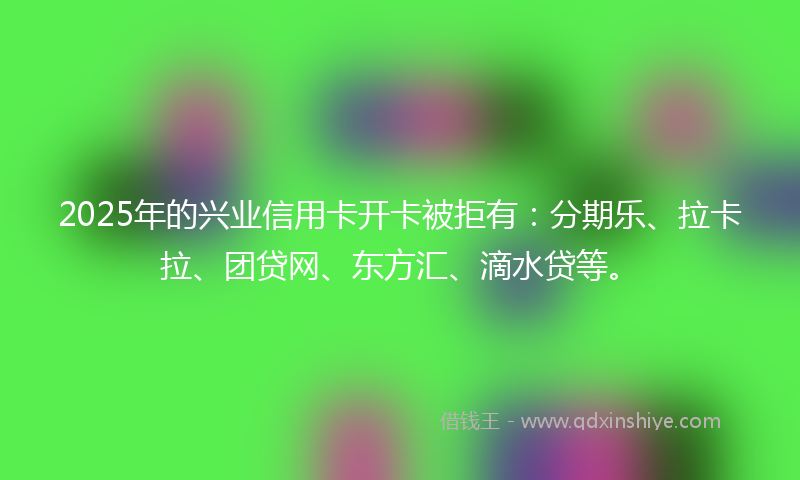 2025年的兴业信用卡开卡被拒有：分期乐、拉卡拉、团贷网、东方汇、滴水贷等。