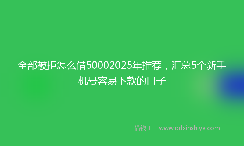全部被拒怎么借50002025年推荐，汇总5个新手机号容易下款的口子