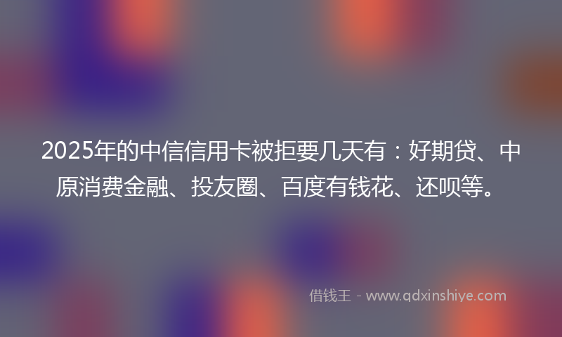 2025年的中信信用卡被拒要几天有：好期贷、中原消费金融、投友圈、百度有钱花、还呗等。