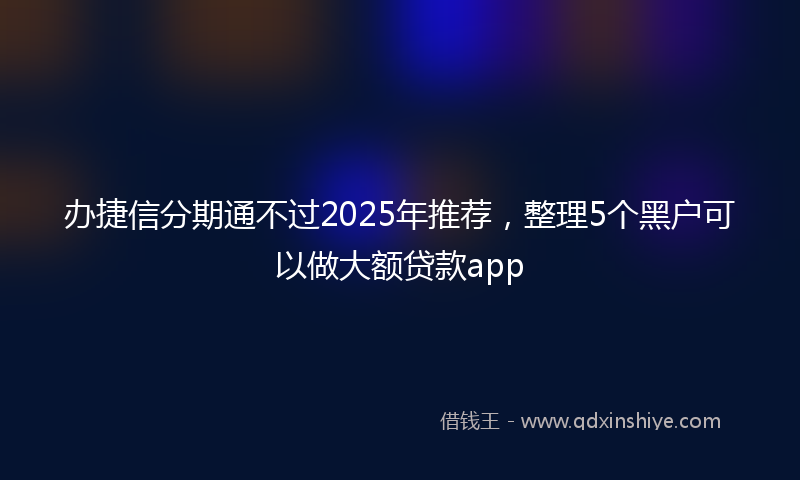 办捷信分期通不过2025年推荐，整理5个黑户可以做大额贷款app