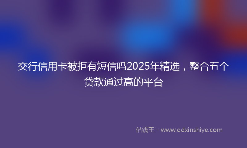 交行信用卡被拒有短信吗2025年精选，整合五个贷款通过高的平台
