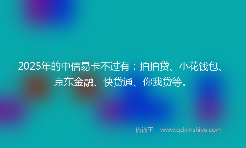 2025年的中信易卡不过有：拍拍贷、小花钱包、京东金融、快贷通、你我贷等。
