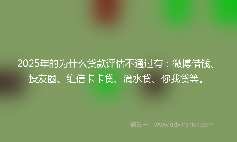 2025年的为什么贷款评估不通过有：微博借钱、投友圈、维信卡卡贷、滴水贷、你我贷等。