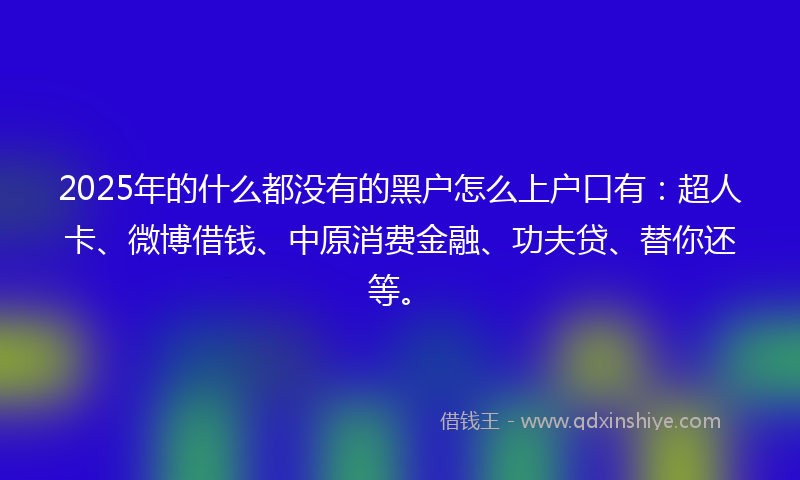 2025年的什么都没有的黑户怎么上户口有：超人卡、微博借钱、中原消费金融、功夫贷、替你还等。