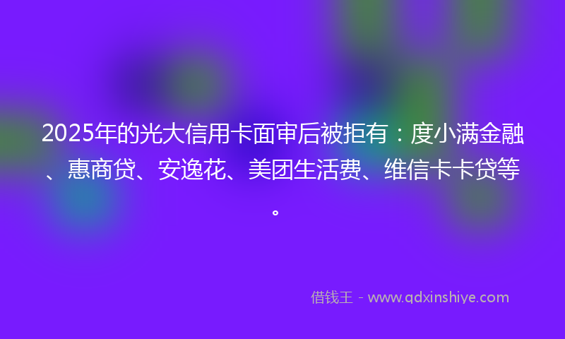 2025年的光大信用卡面审后被拒有：度小满金融、惠商贷、安逸花、美团生活费、维信卡卡贷等。