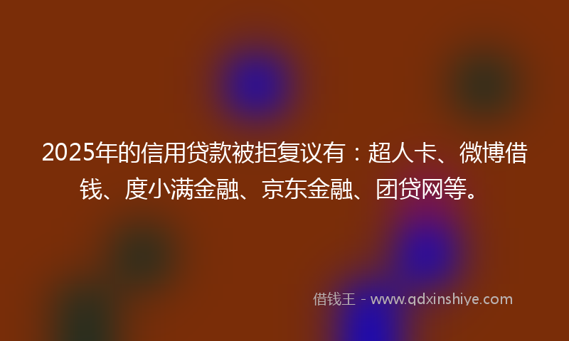 2025年的信用贷款被拒复议有：超人卡、微博借钱、度小满金融、京东金融、团贷网等。