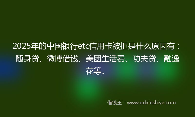 2025年的中国银行etc信用卡被拒是什么原因有：随身贷、微博借钱、美团生活费、功夫贷、融逸花等。