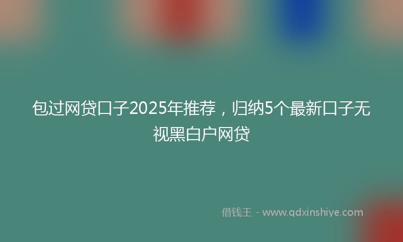 包过网贷口子2025年推荐，归纳5个最新口子无视黑白户网贷