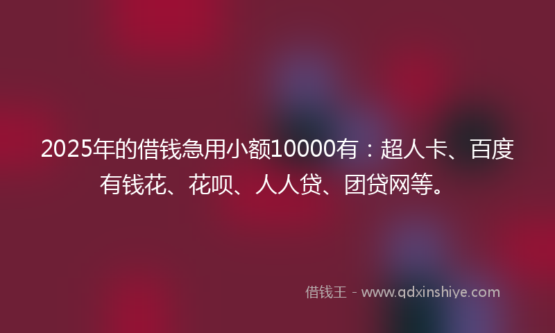 2025年的借钱急用小额10000有：超人卡、百度有钱花、花呗、人人贷、团贷网等。