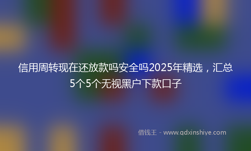 信用周转现在还放款吗安全吗2025年精选，汇总5个5个无视黑户下款口子