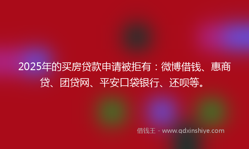2025年的买房贷款申请被拒有：微博借钱、惠商贷、团贷网、平安口袋银行、还呗等。