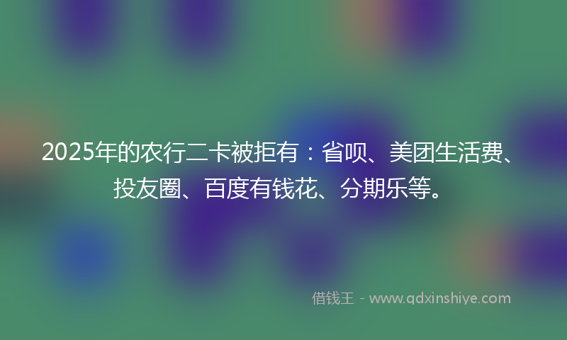 2025年的农行二卡被拒有：省呗、美团生活费、投友圈、百度有钱花、分期乐等。