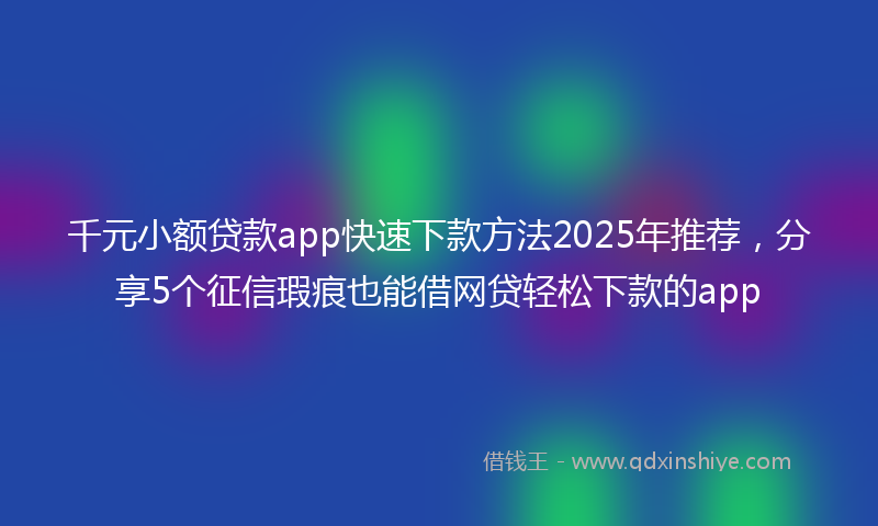 千元小额贷款app快速下款方法2025年推荐，分享5个征信瑕疵也能借网贷轻松下款的app