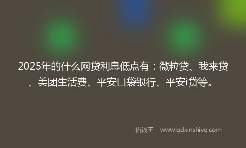 2025年的什么网贷利息低点有：微粒贷、我来贷、美团生活费、平安口袋银行、平安i贷等。