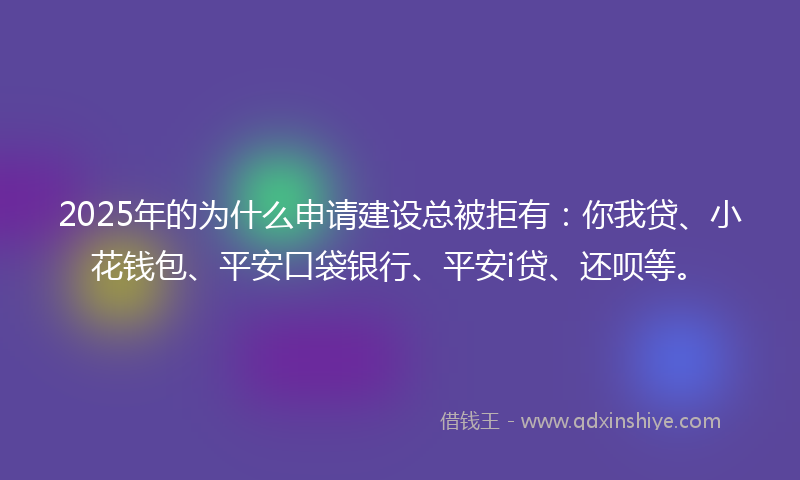 2025年的为什么申请建设总被拒有：你我贷、小花钱包、平安口袋银行、平安i贷、还呗等。