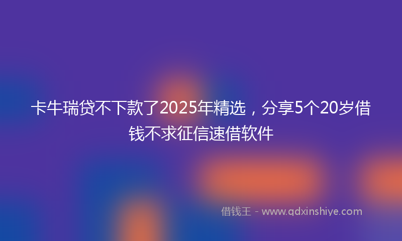 卡牛瑞贷不下款了2025年精选，分享5个20岁借钱不求征信速借软件