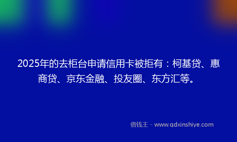 2025年的去柜台申请信用卡被拒有：柯基贷、惠商贷、京东金融、投友圈、东方汇等。
