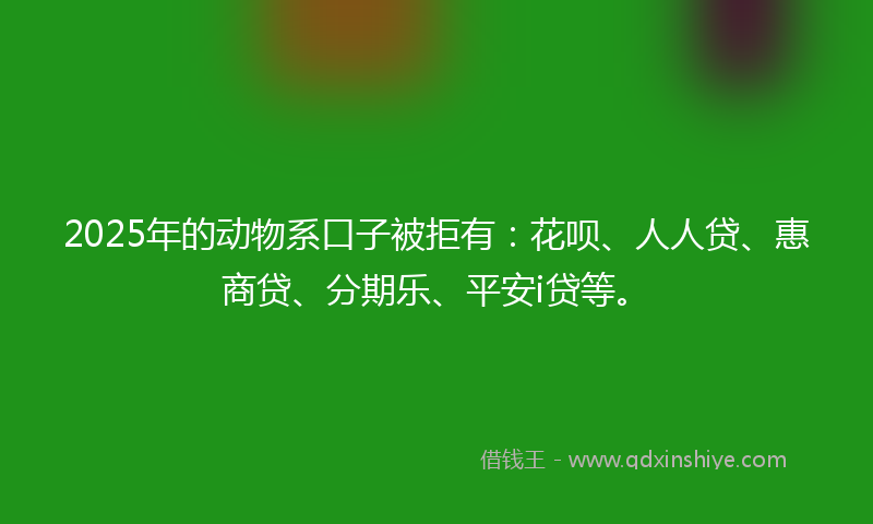 2025年的动物系口子被拒有：花呗、人人贷、惠商贷、分期乐、平安i贷等。