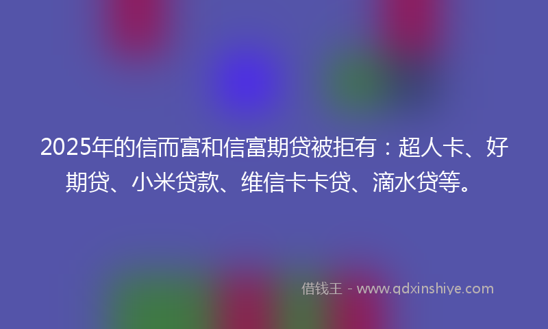 2025年的信而富和信富期贷被拒有：超人卡、好期贷、小米贷款、维信卡卡贷、滴水贷等。