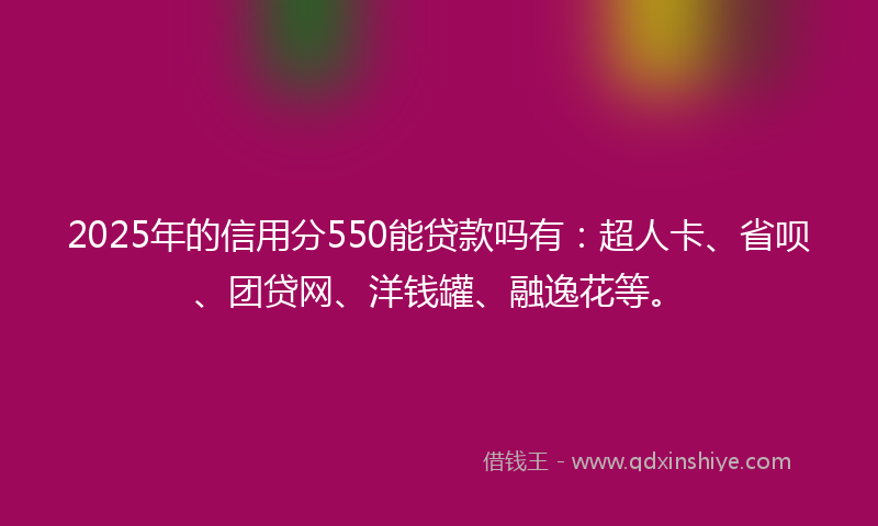 2025年的信用分550能贷款吗有：超人卡、省呗、团贷网、洋钱罐、融逸花等。
