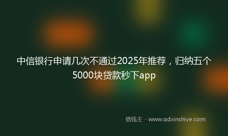 中信银行申请几次不通过2025年推荐，归纳五个5000块贷款秒下app