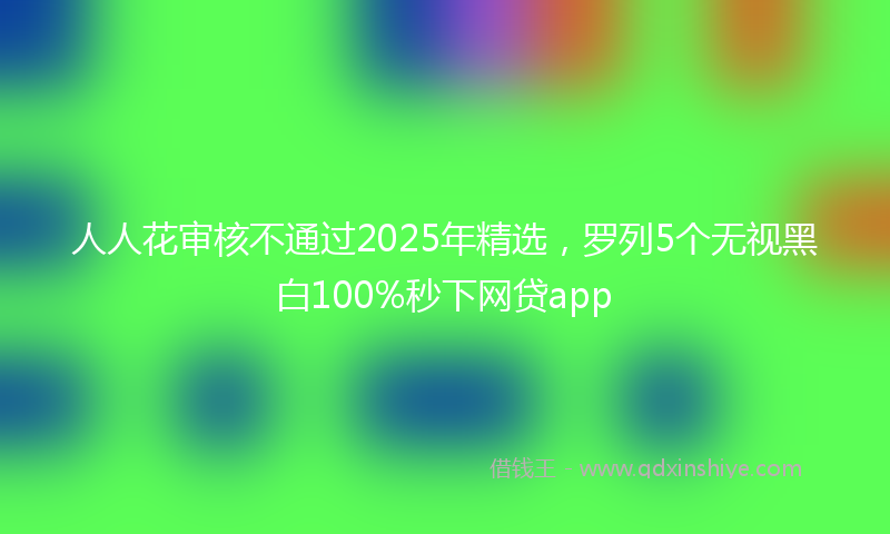 人人花审核不通过2025年精选，罗列5个无视黑白100%秒下网贷app