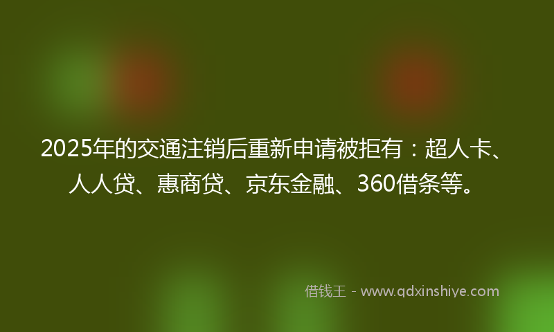 2025年的交通注销后重新申请被拒有：超人卡、人人贷、惠商贷、京东金融、360借条等。