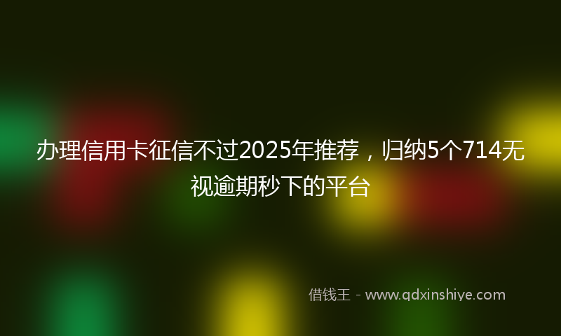 办理信用卡征信不过2025年推荐，归纳5个714无视逾期秒下的平台