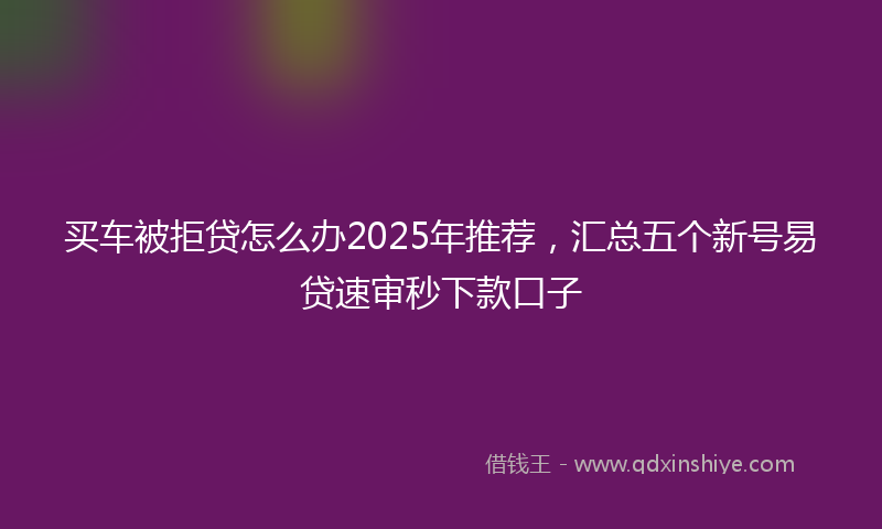 买车被拒贷怎么办2025年推荐，汇总五个新号易贷速审秒下款口子