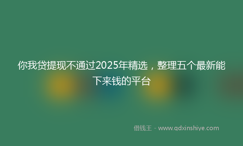 你我贷提现不通过2025年精选，整理五个最新能下来钱的平台