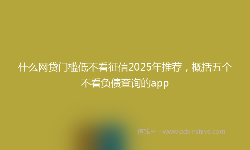 什么网贷门槛低不看征信2025年推荐，概括五个不看负债查询的app