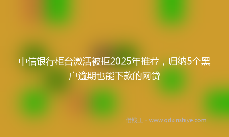 中信银行柜台激活被拒2025年推荐，归纳5个黑户逾期也能下款的网贷