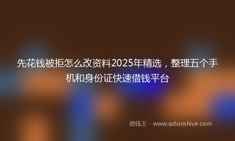 先花钱被拒怎么改资料2025年精选，整理五个手机和身份证快速借钱平台